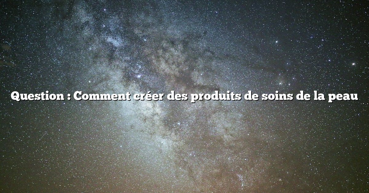 Question : Comment créer des produits de soins de la peau
